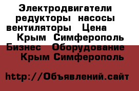 Электродвигатели, редукторы, насосы, вентиляторы › Цена ­ 123 - Крым, Симферополь Бизнес » Оборудование   . Крым,Симферополь